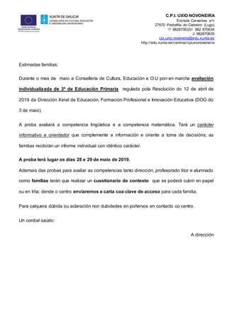 C.P.I. UXÍO NOVONEIRA
Estrada Cervantes s/n
27670 Pedrafita do Cebreiro (Lugo)
 982870633// 982 870634
 982870635
cpi.uxio.novoneira@edu.xunta.es
http://edu.xunta.es/centros/cpiuxionovoneira
Estimadas familias:
Durante o mes de maio a Consellería de Cultura, Educación e O.U pon en marcha avaliación
individualizada de 3º de Educación Primaria regulada pola Resolución do 12 de abril de
2019 da Dirección Xeral de Educación, Formación Profesional e Innovación Educativa (DOG do
3 de maio).
A proba avaliará a competencia lingüística e a competencia matemática. Terá un carácter
informativo e orientador que complemente a información e oriente a toma de decisións; as
familias recibirán un informe individual con idéntico carácter.
A proba terá lugar os días 28 e 29 de maio de 2019.
Ademais das probas para avaliar as competencias tanto dirección, profesorado titor e alumnado
como familias terán que realizar un cuestionario de contexto que se poderá cubrir en papel
ou en liña; dende o centro enviaremos a carta coa clave de acceso para cada familia.
Para calquera dúbida ou aclaración non dubidedes en poñervos en contacto co centro.
Un cordial saúdo:
A dirección
 
