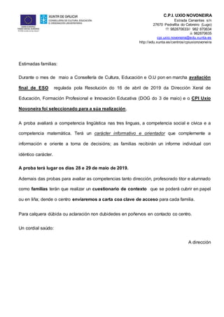 C.P.I. UXÍO NOVONEIRA
Estrada Cervantes s/n
27670 Pedrafita do Cebreiro (Lugo)
 982870633// 982 870634
 982870635
cpi.uxio.novoneira@edu.xunta.es
http://edu.xunta.es/centros/cpiuxionovoneira
Estimadas familias:
Durante o mes de maio a Consellería de Cultura, Educación e O.U pon en marcha avaliación
final de ESO regulada pola Resolución do 16 de abril de 2019 da Dirección Xeral de
Educación, Formación Profesional e Innovación Educativa (DOG do 3 de maio) e o CPI Uxío
Novoneira foi seleccionado para a súa realización.
A proba avaliará a competencia lingüística nas tres linguas, a competencia social e cívica e a
competencia matemática. Terá un carácter informativo e orientador que complemente a
información e oriente a toma de decisións; as familias recibirán un informe individual con
idéntico carácter.
A proba terá lugar os días 28 e 29 de maio de 2019.
Ademais das probas para avaliar as competencias tanto dirección, profesorado titor e alumnado
como familias terán que realizar un cuestionario de contexto que se poderá cubrir en papel
ou en liña; dende o centro enviaremos a carta coa clave de acceso para cada familia.
Para calquera dúbida ou aclaración non dubidedes en poñervos en contacto co centro.
Un cordial saúdo:
A dirección
 