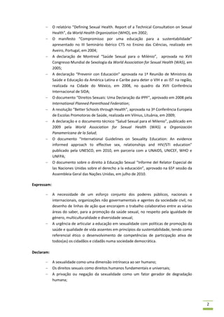 O relatório “Defining Sexual Health. Report of a Technical Consultation on Sexual
             Health”, da World Health Organization (WHO), em 2002;
             O manifesto “Compromisso por uma educação para a sustentabilidade”
             apresentado no III Seminário Ibérico CTS no Ensino das Ciências, realizado em
             Aveiro, Portugal, em 2004;
             A declaração de Montreal “Saúde Sexual para o Milénio”, aprovada no XVII
             Congresso Mundial de Sexologia da World Association for Sexual Health (WAS), em
             2005;
             A declaração “Prevenir con Educación” aprovada na 1ª Reunião de Ministros da
             Saúde e Educação da América Latina e Caribe para deter o VIH e as IST na região,
             realizada na Cidade do México, em 2008, no quadro da XVII Conferência
             Internacional de SIDA;
             O documento “Direitos Sexuais: Uma Declaração da IPPF”, aprovado em 2008 pela
             International Planned Parenthood Federation;
             A resolução “Better Schools through Health”, aprovada na 3ª Conferência Europeia
             de Escolas Promotoras de Saúde, realizada em Vilnius, Lituânia, em 2009;
             A declaração e o documento técnico “Salud Sexual para el Milenio”, publicado em
             2009 pela World Association for Sexual Health (WAS) e Organización
             Panamericana de la Salud;
             O documento “International Guidelines on Sexuality Education: An evidence
             informed approach to effective sex, relationships and HIV/STI education”
             publicado pela UNESCO, em 2010, em parceria com a UNAIDS, UNICEF, WHO e
             UNFPA;
             O documento sobre o direito à Educação Sexual “Informe del Relator Especial de
             las Naciones Unidas sobre el derecho a la educación”, aprovado na 65ª sessão da
             Assembleia Geral das Nações Unidas, em julho de 2010.

Expressam:

             A necessidade de um esforço conjunto dos poderes públicos, nacionais e
             internacionais, organizações não governamentais e agentes da sociedade civil, no
             desenho de linhas de ação que encorajem o trabalho colaborativo entre as várias
             áreas do saber, para a promoção da saúde sexual, no respeito pela igualdade de
             género, multiculturalidade e diversidade sexual;
             A urgência de articular a educação em sexualidade com políticas de promoção da
             saúde e qualidade de vida assentes em princípios da sustentabilidade, tendo como
             referencial ético o desenvolvimento de competências de participação ativa de
             todos(as) os cidadãos e cidadãs numa sociedade democrática.

Declaram:

             A sexualidade como uma dimensão intrínseca ao ser humano;
             Os direitos sexuais como direitos humanos fundamentais e universais;
             A privação ou negação da sexualidade como um fator gerador de degradação
             humana;




                                                                                                 2
 