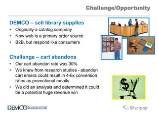 Challenge/Opportunity
DEMCO – sell library supplies
• Originally a catalog company
• Now web is a primary order source
• B2B, but respond like consumers
Challenge – cart abandons
• Our cart abandon rate was 30%
• We knew from research studies - abandon
cart emails could result in 4-6x conversion
rates as promotional emails
• We did an analysis and determined it could
be a potential huge revenue win
 