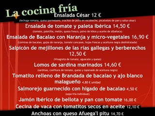 La co       fría
      cinaEnsalada César 12 €
     (lechuga romana, queso parmesano, trocitos de pollo en escabeche, picatostes de pan y salsa césar)

          Ensalada de tomate y paleta Ibérica 14,50 €
                (tomate, paletilla, melón, queso fresco, polvo de kikos y aceite de albahaca)

Ensalada de Bacalao con Naranja y micro-vegetales 16,90 €
    (Láminas de bacalao, gajos de naranja, tomate concasse, hojas frescas y aceituna negra deshidratada)

 Salpicón de mejillones de las rías gallegas y berberechos
                         12,50 €
                                  (Vinagreta de tomate, aguacate y queso)

                 Lomos de sardina marinados 14,60 €
                    (sardinas, confitura de tomate, queso y tapenade de aceituna negra)

  Tomatito relleno de Brandada de bacalao y ajo blanco
                   malagueño 4,80 € unidad
    Salmorejo guarnecido con hígado de bacalao 4,50 €
                                            (sopa fría individual)

    Jamón Ibérico de bellota y pan con tomate 16,00 €
   Cecina de vaca con tomatitos secos en aceite 12,10 €
         Anchoas con queso Afuega'l pitu 14,70 €
 