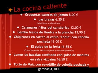 L a cocina caliente
       ● Croquetas caseras de jamón 8,00 €
              ● Las bravas 6,30 €
                       (Alioli ligero y salsa picante)

     ● Calamares fritos del cantábrico 12,00 €
  ● Gamba fresca de Huelva a la plancha 13,90 €
● Chipirones en sartén al estilo "Toñín" con cebolla
                       pochada 12,00 €
           ● El pulpo de la feria 16,85 €
         (Crema de patata, beicon crujiente y aceite de pimentón)

● Lomos de bacalao confitado con guiso de manitas
                en salsa vizcaína 16,50 €
● Torto de Maíz con revoltillo de cebolla pochada y
                        gambas 4,30 €
 