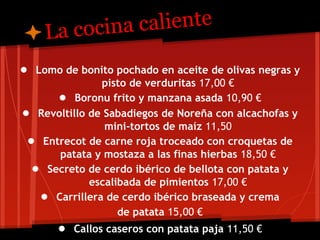 L a cocina caliente

● Lomo de bonito pochado en aceite de olivas negras y
               pisto de verduritas 17,00 €
      ● Boronu frito y manzana asada 10,90 €
● Revoltillo de Sabadiegos de Noreña con alcachofas y
                mini-tortos de maíz 11,50
 ● Entrecot de carne roja troceado con croquetas de
      patata y mostaza a las finas hierbas 18,50 €
  ● Secreto de cerdo ibérico de bellota con patata y
             escalibada de pimientos 17,00 €
   ● Carrillera de cerdo ibérico braseada y crema
                   de patata 15,00 €
       ● Callos caseros con patata paja 11,50 €
 