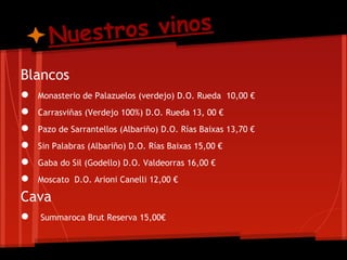 Nuestro s vinos
Blancos
● Monasterio de Palazuelos (verdejo) D.O. Rueda 10,00 €
● Carrasviñas (Verdejo 100%) D.O. Rueda 13, 00 €
● Pazo de Sarrantellos (Albariño) D.O. Rías Baixas 13,70 €
● Sin Palabras (Albariño) D.O. Rías Baixas 15,00 €
● Gaba do Sil (Godello) D.O. Valdeorras 16,00 €
● Moscato D.O. Arioni Canelli 12,00 €
Cava
● Summaroca Brut Reserva 15,00€
 