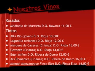 Nuestro s Vinos
Rosados
● Mediodia de Iñurrieta D.O. Navarra 11,00 €
Tintos
● Alta Rio (joven) D.O. Rioja 10,00€
● Lagunilla (crianza) D.O. Rioja 12,00 €
● Marques de Caceres (Crianza) D.O. Rioja 15,00 €
● Gavanza (Crianza) D.O. Rioja 14,00 €
● Buen Miñón D.O. Ribera de Duero 12,00 €
● Ars Románica (Crianza) D.O. Ribera de Duero 16,00 €
● Manuel Manzaneque Finca Élez D.O. Finca Élez 14,00 €
 