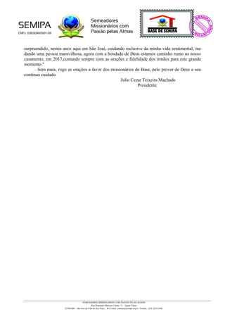 surpreendido, nestes anos aqui em São José, cuidando inclusive da minha vida sentimental, me
dando uma pessoa maravilhosa, agora com a bondade de Deus estamos caminho rumo ao nosso
casamento, em 2017,contando sempre com as orações e fidelidade dos irmãos para este grande
momento."
Sem mais, rogo as orações a favor dos missionários de Base, pelo prover de Deus e seu
contínuo cuidado.
Julio Cezar Teixeira Machado
Presidente
SEMEADORES MISSIONÁRIOS COM PAIXÃO PELAS ALMAS
Rua Deputado Menezes Côrtes, 11 - Águas Claras
25780-000 – São José do Vale do Rio Preto – RJ E-mail: contato@semipa.org.br -Telefax.: (24) 2224-2448
 