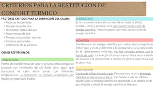 CRITERIOS PARA LA RESTITUCION DE
CONFORT TERMICO
FACTORES CRITICOS PARA LA DISIPACIÓN DEL CALOR:
• Factores ambientales
• Temperatura del aire
• Humedad relativa del aire
• Movimientos de aire
• Temperatura media radiante
• Factores personales
• Vestimenta de la persona
COMO RESTITUIRLOS:
CONVECCIÓN
Forma de transferencia de calor y se caracteriza porque se
produce por intermedio de un fluido (aire, agua) que
transporta el calor entre zonas con diferentes
temperaturas. La convección se produce únicamente por
medio de materiales fluidos.
CONDUCCION
Es la transferencia de calor a través de un material sólido,
(metales, cobre y aluminio, etc.) son buenos conductores de
energía calorífica. Todos los gases son malos conductores de
energía calorífica.
RADIACIÓN
Transferencia de energía calorífica por ondas electromagnéticas
(infrarrojas) y es muy diferente a la conducción y a la convección.
En el calentamiento infrarrojo, no hay contacto directo con la
fuente de calor. La energía infrarroja viaja en línea recta a través
del espacio o el vacío (similar a la luz) y no genera calor hasta que
es absorbida.
EVAPORACIÓN
Cambio de sólido a líquido a gas. Para que esto ocurra, la energía
calorífica se adiciona o se libera. Si el cambio es de un sólido a
líquido a gas, la energía calorífica es adicionada. Si el cambio es de
gas a líquido a sólido, la energía calorífica es liberada.
 