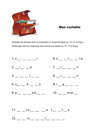 Mon cartable
Complète les phrases avec le vocabulaire vu durant la lesson (p. 16 -17 of Expo).
Fill the gap with the vocabulary seen during your lesson (p. 16 -17 of Expo).
1. c __ __ __ __ r 6. c __ __ t __ __ l e
2. __ i __ __ e 7. __ r __ __ __ n
3. __ __ __ l __ __ 8. __ r __ __ __ n
4. s__ __ à __ __ s 9. r __ g __ __ __
5. p __ __ __ a b __ __ 10. __ __ m m __
11. __ __ r n __ __ __ e t __ __ t __ s
12. __ __ l c __ __ __ t __ __ __ __
 
