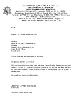 SECRETARÍA DE EDUCACIÓN DE BOGOTÁ D.C.
COLEGIO TÉCNICO “MENORAH”
INSTITUCIÓN EDUCATIVA DISTRITAL
Inscripción S.E.D. No, 2233 – Inscripción DANE No. 111001 – 26062
Resoluciones de aprobación S.E.D. de Bogotá, D.C., Nos. 7457 del 13 de
Noviembre de 1198, 2584 del 28 de Agosto de 202, 5658 del 12 de Diciembre de
2006 y 4545 del 14 de Noviembre de 2007
Calle 1° B No. 19A – 19 - Barrio Eduardo Santos – Bogotá, D.C.
Telefax: 246 05 23 – Teléfonos: 246 09 93 – 246 13 60
R-021
Bogotá D.C., 17 de febrero de 2013
Doctora
MIRIAM LUZ SILVA SARMIENTO
Rectora
Colegio Técnico Menorah I.E.D
Calle 1B 19ª 19 sur
Bogotá D.C
Asunto: Solicitud de certificados de estudios
Respetada, doctora Miriam Luz:
Me complace dirigirme a usted para solicitarle los certificados de estudios desde el
grado 5 a grado 11. Obteniendo satisfactoriamente mi título de Bachiller Técnico
en documentaciones y operaciones contables y o financieras para el ingreso a
Universidad.
Le agradezco su gentil colaboración.
JENNIFER LINARES COLORADO
Estudiante
Transcriptor: Valerie Juliana Torres
 