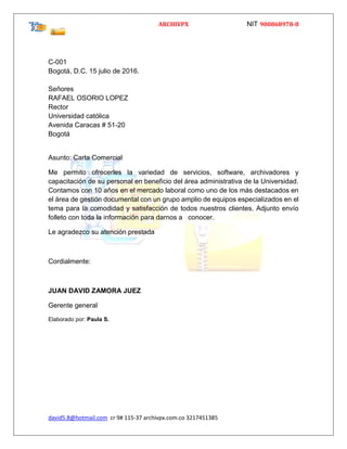 ARCHIVPX NIT 900868978-8
david5.8@hotmail.com cr 9# 115-37 archivpx.com.co 3217451385
C-001
Bogotá, D.C. 15 julio de 2016.
Señores
RAFAEL OSORIO LOPEZ
Rector
Universidad católica
Avenida Caracas # 51-20
Bogotá
Asunto: Carta Comercial
Me permito ofrecerles la variedad de servicios, software, archivadores y
capacitación de su personal en beneficio del área administrativa de la Universidad.
Contamos con 10 años en el mercado laboral como uno de los más destacados en
el área de gestión documental con un grupo amplio de equipos especializados en el
tema para la comodidad y satisfacción de todos nuestros clientes. Adjunto envío
folleto con toda la información para darnos a conocer.
Le agradezco su atención prestada
Cordialmente:
JUAN DAVID ZAMORA JUEZ
Gerente general
Elaborado por: Paula S.
 