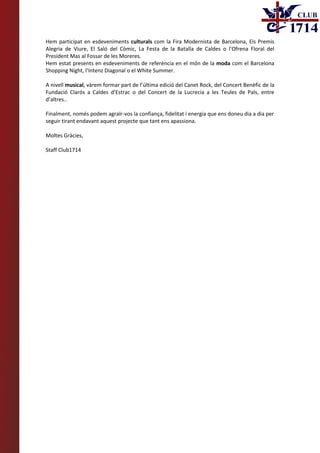 Hem participat en esdeveniments culturals com la Fira Modernista de Barcelona, Els Premis
Alegria de Viure, El Saló del Còmic, La Festa de la Batalla de Caldes o l’Ofrena Floral del
President Mas al Fossar de les Moreres.
Hem estat presents en esdeveniments de referència en el món de la moda com el Barcelona
Shopping Night, l’Intenz Diagonal o el White Summer.
A nivell musical, vàrem formar part de l’última edició del Canet Rock, del Concert Benèfic de la
Fundació Clarós a Caldes d’Estrac o del Concert de la Lucrecia a les Teules de Pals, entre
d’altres..
Finalment, només podem agraïr-vos la confiança, fidelitat i energia que ens doneu dia a dia per
seguir tirant endavant aquest projecte que tant ens apassiona.
Moltes Gràcies,
Staff Club1714
 