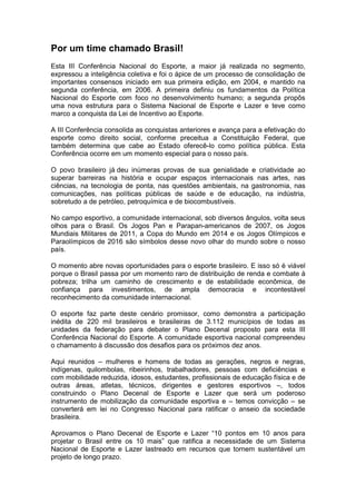 Por um time chamado Brasil!
Esta III Conferência Nacional do Esporte, a maior já realizada no segmento,
expressou a inteligência coletiva e foi o ápice de um processo de consolidação de
importantes consensos iniciado em sua primeira edição, em 2004, e mantido na
segunda conferência, em 2006. A primeira definiu os fundamentos da Política
Nacional do Esporte com foco no desenvolvimento humano; a segunda propôs
uma nova estrutura para o Sistema Nacional de Esporte e Lazer e teve como
marco a conquista da Lei de Incentivo ao Esporte.
A III Conferência consolida as conquistas anteriores e avança para a efetivação do
esporte como direito social, conforme preceitua a Constituição Federal, que
também determina que cabe ao Estado oferecê-lo como política pública. Esta
Conferência ocorre em um momento especial para o nosso país.
O povo brasileiro já deu inúmeras provas de sua genialidade e criatividade ao
superar barreiras na história e ocupar espaços internacionais nas artes, nas
ciências, na tecnologia de ponta, nas questões ambientais, na gastronomia, nas
comunicações, nas políticas públicas de saúde e de educação, na indústria,
sobretudo a de petróleo, petroquímica e de biocombustíveis.
No campo esportivo, a comunidade internacional, sob diversos ângulos, volta seus
olhos para o Brasil. Os Jogos Pan e Parapan-americanos de 2007, os Jogos
Mundiais Militares de 2011, a Copa do Mundo em 2014 e os Jogos Olímpicos e
Paraolímpicos de 2016 são símbolos desse novo olhar do mundo sobre o nosso
país.
O momento abre novas oportunidades para o esporte brasileiro. E isso só é viável
porque o Brasil passa por um momento raro de distribuição de renda e combate à
pobreza; trilha um caminho de crescimento e de estabilidade econômica, de
confiança para investimentos, de ampla democracia e incontestável
reconhecimento da comunidade internacional.
O esporte faz parte deste cenário promissor, como demonstra a participação
inédita de 220 mil brasileiros e brasileiras de 3.112 municípios de todas as
unidades da federação para debater o Plano Decenal proposto para esta III
Conferência Nacional do Esporte. A comunidade esportiva nacional compreendeu
o chamamento à discussão dos desafios para os próximos dez anos.
Aqui reunidos – mulheres e homens de todas as gerações, negros e negras,
indígenas, quilombolas, ribeirinhos, trabalhadores, pessoas com deficiências e
com mobilidade reduzida, idosos, estudantes, profissionais de educação física e de
outras áreas, atletas, técnicos, dirigentes e gestores esportivos –, todos
construindo o Plano Decenal de Esporte e Lazer que será um poderoso
instrumento de mobilização da comunidade esportiva e – temos convicção – se
converterá em lei no Congresso Nacional para ratificar o anseio da sociedade
brasileira.
Aprovamos o Plano Decenal de Esporte e Lazer “10 pontos em 10 anos para
projetar o Brasil entre os 10 mais” que ratifica a necessidade de um Sistema
Nacional de Esporte e Lazer lastreado em recursos que tornem sustentável um
projeto de longo prazo.
 