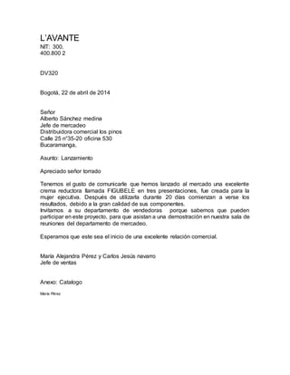 L’AVANTE
NIT: 300.
400.800 2
DV320
Bogotá, 22 de abril de 2014
Señor
Alberto Sánchez medina
Jefe de mercadeo
Distribuidora comercial los pinos
Calle 25 n°35-20 oficina 530
Bucaramanga,
Asunto: Lanzamiento
Apreciado señor torrado
Tenemos el gusto de comunicarle que hemos lanzado al mercado una excelente
crema reductora llamada FIGUBELE en tres presentaciones, fue creada para la
mujer ejecutiva. Después de utilizarla durante 20 días comienzan a verse los
resultados, debido a la gran calidad de sus componentes.
Invitamos a su departamento de vendedoras porque sabemos que pueden
participar en este proyecto, para que asistan a una demostración en nuestra sala de
reuniones del departamento de mercadeo.
Esperamos que este sea el inicio de una excelente relación comercial.
María Alejandra Pérez y Carlos Jesús navarro
Jefe de ventas
Anexo: Catalogo
María Pérez
 