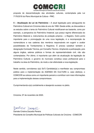 proposta de descentralização das atividades culturais, contemplada pela Lei
7176/2018 do Plano Municipal de Cultura - PMC.
5 – Atualização da Lei de Patrimônio - A atual legislação para salvaguarda do
Patrimônio Cultural em Criciúma data do ano de 1998. Desde então, as discussões e
os estudos sobre o tema do Patrimônio Cultural modificaram-se bastante, como por
exemplo, a perspectiva do Patrimônio Imaterial, que possui regime diferenciado do
Patrimônio Material e, instrumentos de proteção próprios - o Registro. Outro ponto
importante para a promulgação de uma nova legislação, é a recomposição da
nomenclatura e nas cadeiras dos membros responsáveis em sugerir e avaliar
possibilidades de Tombamentos e Registros. É preciso substituir também a
designação Comissão Técnica, por Conselho Técnico. Ampliando a participação, pois
alguns órgãos, setores públicos e formas de representatividade civil, não são
contemplados. Por último, é importante que além da atualização da legislação de
Patrimônio Cultural, o governo do município constitua corpo profissional para o
trabalho na área do Patrimônio, de modo a dar efetividade a nova legislação.
Neste sentido, convidamos o(a) Sr(ª) Candidato(a) a manifestar seu compromisso
público para a implementação da AGENDA DA CULTURA e, caso eleito(a), o
COMCCRI se coloca como um importante parceiro a contribuir com mais informações
para a implementação desses compromissos.
Cumprimentando-o(a) cordialmente e desejando sucesso no pleito.
Criciúma, 07 de novembro de 2020.
Daniele Cristina Zacarão Pereira
Presidente do Conselho Municipal de Políticas Culturais de Criciúma - COMCCRI
 