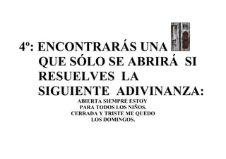 4º: ENCONTRARÁS UNA
    QUE SÓLO SE ABRIRÁ SI
    RESUELVES LA
    SIGUIENTE ADIVINANZA:
         ABIERTA SIEMPRE ESTOY
          PARA TODOS LOS NIÑOS.
       CERRADA Y TRISTE ME QUEDO
             LOS DOMINGOS.
 