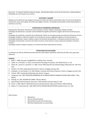 para	
  carne.	
  	
  Se	
  requiere	
  también	
  trabajo	
  en	
  equipo,	
  	
  interdisciplinariedad,	
  encuentro	
  de	
  soluciones,	
  autoaprendizaje	
  y	
  
habilidades	
  de	
  comunicación	
  oral	
  y	
  escrita.	
  
	
  
                                                                     ACTITUDES	
  Y	
  VALORES	
  
Respeto	
  por	
  los	
  elementos	
  que	
  integran	
  el	
  proceso	
  de	
  producción	
  bovina.	
  Honestidad	
  y	
  ética	
  en	
  la	
  toma	
  de	
  decisiones.	
  
Compromiso	
  social	
  como	
  agente	
  de	
  cambio	
  tecnológico,	
  atención,	
  	
  formalidad	
  y	
  puntualidad,	
  actitud	
  emprendedora	
  y	
  
tolerancia	
  a	
  la	
  crítica.	
  
	
  
                                                      ESTRATEGIAS	
  DE	
  ENSEÑANZA-­‐APRENDIZAJE	
  
Búsqueda	
  de	
  información.	
  Resúmenes	
  orales	
  de	
  repaso	
  y	
  síntesis.	
  Mapas	
  conceptuales.	
  Mapas	
  mentales.	
  	
  
Estrategias	
  de	
  información:	
  consultar	
  material	
  bibliohemerográfico	
  pertinente	
  y	
  páginas	
  de	
  Internet	
  de	
  bovinos	
  para	
  
carne.	
  
Estrategias	
  de	
  asimilación	
  y	
  retención	
  de	
  la	
  información:	
  definir	
  los	
  conceptos	
  propios	
  de	
  zootecnia	
  de	
  bovinos	
  cárnicos	
  	
  
Estrategias	
  analíticas:	
  análisis	
  de	
  impactos	
  en	
  el	
  manejo	
  de	
  recursos	
  y	
  legislación	
  vigente	
  en	
  el	
  área	
  de	
  bovinos.	
  
Estrategias	
  evaluativas:	
  evaluar	
  modelos	
  y	
  aplicar	
  herramientas	
  de	
  planeación	
  	
  en	
  proyectos	
  de	
  bovinos	
  para	
  carne.	
  
Estrategias	
  comunicativas:	
  comunicar	
  de	
  manera	
  escrita	
  y	
  oral	
  las	
  lecturas,	
  tareas	
  y	
  ejercicios	
  realizados	
  en	
  bovinos	
  
cárnicos.	
  
Estrategias	
  sociales:	
  trabajo	
  en	
  equipo	
  y	
  en	
  seminario	
  de	
  temas	
  sobre	
  bovinos	
  cárnicos.	
  
	
  
	
  
                                                              ESTRATEGIAS	
  DE	
  EVALUACIÓN:	
  
Se	
  utilizarán	
  las	
  rúbricas,	
  definidas	
  previamente	
  para	
  cada	
  trabajo,	
  portafolios,	
  exámenes	
  parciales,	
  quiz,	
  guías	
  para	
  
exámenes.	
  
	
  
FUENTES:	
  
1. Baker,	
  F.	
  2008.	
  Running	
  a	
  SmallBeefHerd.	
  Landlinks	
  Press.	
  Australia.	
  
2. Collier,	
  R.J.	
  and	
  Collier,	
  J.L.	
  2012.	
  Environmental	
  Physiology	
  of	
  Livestock.	
  John	
  Wiley	
  &	
  Sons,	
  Inc.	
  UK.	
  
3. Fields,	
  M.J.,	
  Sand,	
  R.S.	
  and	
  Yelich,	
  J.V.	
  2001.	
  Factors	
  Affecting	
  Calf	
  Crop.	
  Biotechnology	
  of	
  Reproduction.	
  CRC	
  Press.	
  
    USA.	
  
4. Flanders,	
  F.B.	
  2012.	
  Exploring	
  Animal	
  Science.	
  Delmar,	
  Cengage	
  Learning.	
  USA.	
  
5. Guillespie,	
  J.R.	
  and	
  Flanders,	
  F.B.	
  2010.	
  Modern	
  Livestock	
  and	
  Poultry	
  Production.	
  Delmar,	
  Cengage	
  Learning.	
  USA.	
  
6. Intervet.	
  2007.	
  Compendio	
  de	
  Reproducción	
  Animal.	
  Uruguay.	
  
7. Juergenson,	
  E.M.	
  1987.	
  MÉTODOS	
  APROBADOS	
  EN	
  LA	
  PRODUCCIÓN	
  DE	
  GANADO	
  VACUNO	
  PARA	
  CARNE.	
  Trillas.	
  
    México.	
  
8. Koeslag,	
  J.H.	
  1991.	
  BOVINOS	
  DE	
  CARNE.	
  TRILLAS.	
  México.	
  
9. National	
  Beef	
  Cattle	
  Evaluation	
  Consortium.	
  2010.	
  Beef	
  Sire	
  Selection	
  Manual.	
  USA.	
  
10. Porter,	
  V.	
  2002.	
  Mason's	
  World	
  Dictionary	
  of	
  Livestock	
  Breeds,	
  Types	
  and	
  Varieties.	
  CABI	
  Publishing.	
  
11. Wayne,	
  T.P.	
  and	
  Cecava,	
  M.J.	
  1995.	
  BEEF	
  CATTLE	
  FEEDING	
  AND	
  NUTRITION.	
  Academic	
  Press,	
  Inc.	
  USA.	
  

	
  
	
  
	
  
Otras	
  fuentes.	
  
                                      •      Agrociencia	
  
                                      •      Journal	
  of	
  Animal	
  Science	
  
                                      •      Revista	
  Mexicana	
  de	
  Ciencias	
  Pecuarias	
  
                                      •      Web	
  Sites	
  especificados	
  con	
  oportunidad	
  
	
  
       	
  



                                                                                        3
 