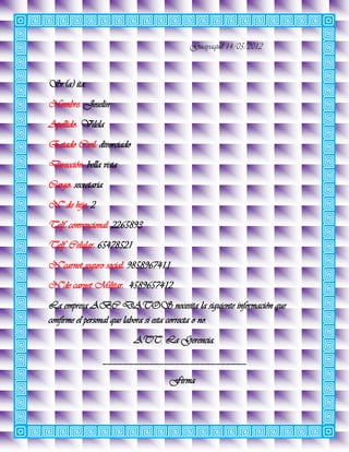 Guayaquil 14/05/2012



Sr.(a) ita.
Nombre: Joselin
Apellido: Vilela
Estado Civil: divorciado
Dirección: bella vista
Cargo: secretaria
N° de hijo: 2
Telf. convencional: 2265893
Telf. Celular: 65478521
N°carnet seguro social: 9858967411
N°de carnet Militar: 4589657412
La empresa ABC DATOS necesita la siguiente información que
confirme el personal que labora si esta correcta o no.
                           ATT. La Gerencia.
                    ____________________________
                                  Firma
 