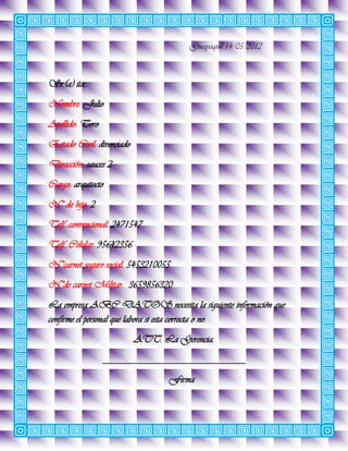 Guayaquil 14/05/2012



Sr.(a) ita.
Nombre: Julio
Apellido: Toro
Estado Civil: divorciado
Dirección: sauces 2
Cargo: arquitecto
N° de hijo: 2
Telf. convencional: 2471547
Telf. Celular: 95642356
N°carnet seguro social: 5453210055
N°de carnet Militar: 3659856320
La empresa ABC DATOS necesita la siguiente información que
confirme el personal que labora si esta correcta o no.
                           ATT. La Gerencia.
                 ____________________________
                                  Firma
 