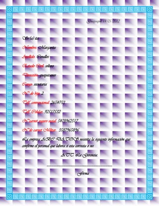 Guayaquil 14/05/2012



Sr.(a) ita.
Nombre: Margarita
Apellido: Cevallos
Estado Civil: soltero
Dirección: guayacanes
Cargo: secretaria
N° de hijo: 2
Telf. convencional: 2654753
Telf. Celular: 92517532
N°carnet seguro social: 5478962517
N°de carnet Militar: 3587965896
La empresa ABC DATOS necesita la siguiente información que
confirme el personal que labora si esta correcta o no.
                          ATT. La Gerencia.
                    ____________________________
                                 Firma
 