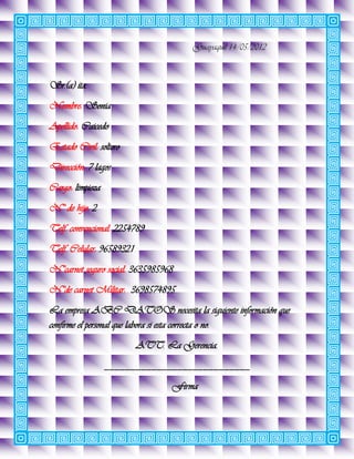 Guayaquil 14/05/2012



Sr.(a) ita.
Nombre: Sonia
Apellido: Caicedo
Estado Civil: soltero
Dirección: 7 lagos
Cargo: limpieza
N° de hijo: 2
Telf. convencional: 2254789
Telf. Celular: 96589321
N°carnet seguro social: 3635985968
N°de carnet Militar: 3698574895
La empresa ABC DATOS necesita la siguiente información que
confirme el personal que labora si esta correcta o no.
                          ATT. La Gerencia.
                  ____________________________
                                 Firma
 