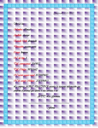 Guayaquil 14/05/2012



Sr.(a) ita.
Nombre: Ismael
Apellido: Arroyo
Estado Civil: divorciado
Dirección: guazmo norte
Cargo: limpieza
N° de hijo: 3
Telf. convencional: 2069857
Telf. Celular: 98745662
N°carnet seguro social: 8574489687
N°de carnet Militar: 2547896411
La empresa ABC DATOS necesita la siguiente información que
confirme el personal que labora si esta correcta o no.
                           ATT. La Gerencia.
                  ____________________________
                                  Firma
 