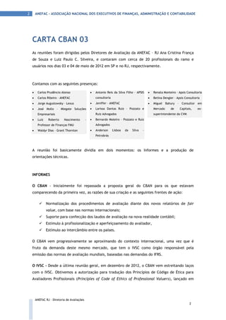 2       ANEFAC - ASSOCIAÇÃO NACIONAL DOS EXECUTIVOS DE FINANÇAS, ADMINISTRAÇÃO E CONTABILIDADE




    CARTA CBAN 03
    As reuniões foram dirigidas pelos Diretores de Avaliação da ANEFAC – RJ Ana Cristina França
    de Souza e Luiz Paulo C. Silveira, e contaram com cerca de 20 profissionais do ramo e
    usuários nos dias 03 e 04 de maio de 2012 em SP e no RJ, respectivamente.



    Contamos com as seguintes presenças:

        Carlos Prudêncio Alonso                     Antonio Reis da Silva Filho – APSIS        Renata Monteiro – Apsis Consultoria
        Carlos Ribeiro – ANEFAC                      consultoria                                Betina Dengler – Apsis Consultoria
        Jorge Augustowsky – Lexus                   Jeniffer – ANEFAC                          Miguel    Bahury   – Consultor em
        José Mollo – Mlegate Soluções               Larissa Dantas Ruiz – Pozzato e             Mercado      de     Capitais,   ex-
         Empresariais                                 Ruiz Advogados                              superintendente da CVM
        Luiz    Roberto    Nascimento        –      Bernardo Moteiro – Pozzato e Ruiz
         Professor de Finanças FMU                    Advogados
        Waldyr Dias – Grant Thornton                Anderson      Lisboa   da   Silva   –
                                                      Petrobrás



    A reunião foi basicamente dividia em dois momentos: os Informes e a produção de
    orientações técnicas.



    INFORMES

    O CBAN - Inicialmente foi repassada a proposta geral do CBAN para os que estavam
    comparecendo da primeira vez, as razões de sua criação e as seguintes frentes de ação:

               Normalização dos procedimentos de avaliação diante dos novos relatórios de fair
                value, com base nas normas internacionais;
               Suporte para confecção dos laudos de avaliação na nova realidade contábil;
               Estímulo à profissionalização e aperfeiçoamento do avaliador,
               Estímulo ao intercâmbio entre os países.

    O CBAN vem progressivamente se aproximando do contexto internacional, uma vez que é
    fruto da demanda deste mesmo mercado, que tem o IVSC como órgão responsável pela
    emissão das normas de avaliação mundiais, baseadas nas demandas do IFRS.

    O IVSC - Desde a última reunião geral, em dezembro de 2012, o CBAN vem estreitando laços
    com o IVSC. Obtivemos a autorização para tradução dos Princípios de Código de Ética para
    Avaliadores Profissionais (Principles of Code of Ethics of Professional Valuers), lançado em




        ANEFAC RJ – Diretoria de Avaliações
                                                                                                                             2
 