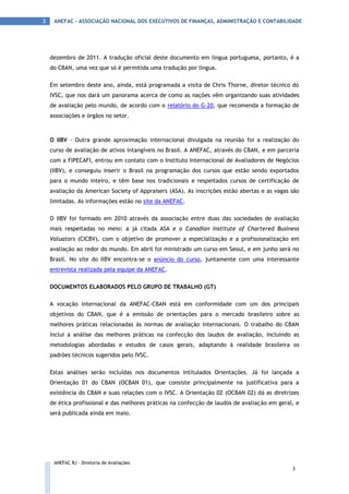 3    ANEFAC - ASSOCIAÇÃO NACIONAL DOS EXECUTIVOS DE FINANÇAS, ADMINISTRAÇÃO E CONTABILIDADE




    dezembro de 2011. A tradução oficial deste documento em língua portuguesa, portanto, é a
    do CBAN, uma vez que só é permitida uma tradução por língua.

    Em setembro deste ano, ainda, está programada a visita de Chris Thorne, diretor técnico do
    IVSC, que nos dará um panorama acerca de como as nações vêm organizando suas atividades
    de avaliação pelo mundo, de acordo com o relatório do G-20, que recomenda a formação de
    associações e órgãos no setor.



    O IIBV - Outra grande aproximação internacional divulgada na reunião foi a realização do
    curso de avaliação de ativos intangíveis no Brasil. A ANEFAC, através do CBAN, e em parceria
    com a FIPECAFI, entrou em contato com o Instituto Internacional de Avaliadores de Negócios
    (IIBV), e conseguiu inserir o Brasil na programação dos cursos que estão sendo exportados
    para o mundo inteiro, e têm base nos tradicionais e respeitados cursos de certificação de
    avaliação da American Society of Appraisers (ASA). As inscrições estão abertas e as vagas são
    limitadas. As informações estão no site da ANEFAC.

    O IIBV foi formado em 2010 através da associação entre duas das sociedades de avaliação
    mais respeitadas no meio: a já citada ASA e o Canadian Institute of Chartered Business
    Valuators (CICBV), com o objetivo de promover a especialização e a profissionalização em
    avaliação ao redor do mundo. Em abril foi ministrado um curso em Seoul, e em junho será no
    Brasil. No site do IIBV encontra-se o anúncio do curso, juntamente com uma interessante
    entrevista realizada pela equipe da ANEFAC.

    DOCUMENTOS ELABORADOS PELO GRUPO DE TRABALHO (GT)

    A vocação internacional da ANEFAC-CBAN está em conformidade com um dos principais
    objetivos do CBAN, que é a emissão de orientações para o mercado brasileiro sobre as
    melhores práticas relacionadas às normas de avaliação internacionais. O trabalho do CBAN
    inclui a análise das melhores práticas na confecção dos laudos de avaliação, incluindo as
    metodologias abordadas e estudos de casos gerais, adaptando à realidade brasileira os
    padrões técnicos sugeridos pelo IVSC.

    Estas análises serão incluídas nos documentos intitulados Orientações. Já foi lançada a
    Orientação 01 do CBAN (OCBAN 01), que consiste principalmente na justificativa para a
    existência do CBAN e suas relações com o IVSC. A Orientação 02 (OCBAN 02) dá as diretrizes
    de ética profissional e das melhores práticas na confecção de laudos de avaliação em geral, e
    será publicada ainda em maio.




     ANEFAC RJ – Diretoria de Avaliações
                                                                                              3
 