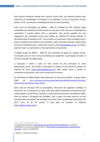 4       ANEFAC - ASSOCIAÇÃO NACIONAL DOS EXECUTIVOS DE FINANÇAS, ADMINISTRAÇÃO E CONTABILIDADE




    Outro tipo de documento emitido será a Diretriz Técnica (DT), que abordará assuntos mais
    específicos de metodologias em avaliação e sua aplicação. Já está no blog para consulta
    pública a DT 01, que aborda a metodologia do fluxo de caixa descontado.

    Como início da participação da ANEFAC – CBAN às atividades do IVSC enquanto órgão
    consolidador de avaliadores do Brasil marcou-se uma data (15 de maio) para a elaboração de
    comentários à consulta pública sobre o documento mais recente expedido por esta
    organização, que recomenda normas para emissão de relatórios de Fairness Opinion. O
    documento pode ser baixado no site1. Será enviado um convite para a lista do Google e para o
    grupo de trabalho para relembrar aos interessados. Quem não puder participar, poderá ainda
    enviar seus comentários para a mesma lista ou para o email giana@anefac.com.br, de modo a
    podermos inserir os comentários e críticas pertinentes no documento.

    O Google Grupos da ANEFAC - CBAN foi uma solicitação do grupo nas reuniões iniciais,
    funcionando como um fórum virtual de debates para possibilitar a participação de todos. O
    fórum foi montado no Google Grupos.

    A associação         é aberta       e pode ser feita       através     de uma    solicitação   ao   email
    giana@anefac.com.br. Ele facilita as discussões na medida em que através de apenas um
    endereço de email anefac-cban@googlegroups.com todos podem enviar a receber os
    comentários e documentos, bem como convites para os eventos.

    As informações do CBAN também estão disponíveis na rede social LinkedIn, no grupo aberto
    CBAN            em         http://www.linkedin.com/groups/CBAN-COMIT%C3%8A-BRASILEIRO-AVALIA%C3%87%C3%83O-
    NEG%C3%93CIOS-4074597?goback=%2Egna_4074597 .


    Outro meio de interação entre os participantes, decorrente das sugestões recolhidas na
    reunião 02, foi a confecção de um blog, onde estão sendo armazenados os documentos para
    consulta pública, os definitivos, traduções, e todo material pertinente às atividades do CBAN,
    além de notícias e divulgação das atividades. Com o passar do tempo tornou-se um dos
    principais meios veiculadores das atividades do Comitê, tendo contabilizado, desde janeiro de
    2012,       cerca     de    20    mil     acessos.   O   blog   pode    ser   acessado    no    endereço
    http://blogrio.anefac.com.br.




    1
      A notícia pode ser lida em: http://www.ivsc.org/news/nr/2012/nr120307.html - acesso em
    07/05/2012), e o documento pode ser lido em: http://www.ivsc.org/pubs/exp_drafts/20120531-
    fairop.pdf - acesso em 07/05/2012.

        ANEFAC RJ – Diretoria de Avaliações
                                                                                                           4
 