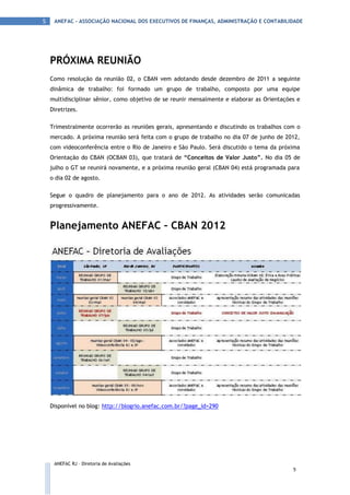 5    ANEFAC - ASSOCIAÇÃO NACIONAL DOS EXECUTIVOS DE FINANÇAS, ADMINISTRAÇÃO E CONTABILIDADE




    PRÓXIMA REUNIÃO
    Como resolução da reunião 02, o CBAN vem adotando desde dezembro de 2011 a seguinte
    dinâmica de trabalho: foi formado um grupo de trabalho, composto por uma equipe
    multidisciplinar sênior, como objetivo de se reunir mensalmente e elaborar as Orientações e
    Diretrizes.

    Trimestralmente ocorrerão as reuniões gerais, apresentando e discutindo os trabalhos com o
    mercado. A próxima reunião será feita com o grupo de trabalho no dia 07 de junho de 2012,
    com videoconferência entre o Rio de Janeiro e São Paulo. Será discutido o tema da próxima
    Orientação do CBAN (OCBAN 03), que tratará de “Conceitos de Valor Justo”. No dia 05 de
    julho o GT se reunirá novamente, e a próxima reunião geral (CBAN 04) está programada para
    o dia 02 de agosto.

    Segue o quadro de planejamento para o ano de 2012. As atividades serão comunicadas
    progressivamente.


    Planejamento ANEFAC – CBAN 2012




    Disponível no blog: http://blogrio.anefac.com.br/?page_id=290




     ANEFAC RJ – Diretoria de Avaliações
                                                                                            5
 