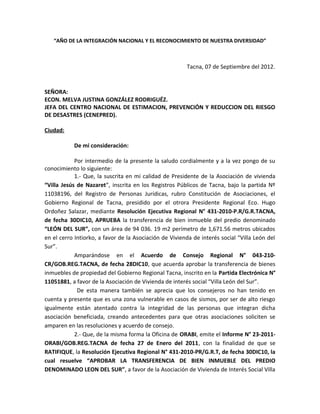 “AÑO DE LA INTEGRACIÓN NACIONAL Y EL RECONOCIMIENTO DE NUESTRA DIVERSIDAD”

Tacna, 07 de Septiembre del 2012.

SEÑORA:
ECON. MELVA JUSTINA GONZÁLEZ RODRIGUÉZ.
JEFA DEL CENTRO NACIONAL DE ESTIMACION, PREVENCIÓN Y REDUCCION DEL RIESGO
DE DESASTRES (CENEPRED).
Ciudad:
De mi consideración:
Por intermedio de la presente la saludo cordialmente y a la vez pongo de su
conocimiento lo siguiente:
1.- Que, la suscrita en mi calidad de Presidente de la Asociación de vivienda
“Villa Jesús de Nazaret”, inscrita en los Registros Públicos de Tacna, bajo la partida Nº
11038196, del Registro de Personas Jurídicas, rubro Constitución de Asociaciones, el
Gobierno Regional de Tacna, presidido por el otrora Presidente Regional Eco. Hugo
Ordoñez Salazar, mediante Resolución Ejecutiva Regional N° 431-2010-P.R/G.R.TACNA,
de fecha 30DIC10, APRUEBA la transferencia de bien inmueble del predio denominado
“LEÓN DEL SUR”, con un área de 94 036. 19 m2 perímetro de 1,671.56 metros ubicados
en el cerro Intiorko, a favor de la Asociación de Vivienda de interés social “Villa León del
Sur”.
Amparándose en el Acuerdo de Consejo Regional N° 043-210CR/GOB.REG.TACNA, de fecha 28DIC10, que acuerda aprobar la transferencia de bienes
inmuebles de propiedad del Gobierno Regional Tacna, inscrito en la Partida Electrónica N°
11051881, a favor de la Asociación de Vivienda de interés social “Villa León del Sur”.
De esta manera también se aprecia que los consejeros no han tenido en
cuenta y presente que es una zona vulnerable en casos de sismos, por ser de alto riesgo
igualmente están atentado contra la integridad de las personas que integran dicha
asociación beneficiada, creando antecedentes para que otras asociaciones soliciten se
amparen en las resoluciones y acuerdo de consejo.
2.- Que, de la misma forma la Oficina de ORABI, emite el Informe N° 23-2011ORABI/GOB.REG.TACNA de fecha 27 de Enero del 2011, con la finalidad de que se
RATIFIQUE, la Resolución Ejecutiva Regional N° 431-2010-PR/G.R.T, de fecha 30DIC10, la
cual resuelve “APROBAR LA TRANSFERENCIA DE BIEN INMUEBLE DEL PREDIO
DENOMINADO LEON DEL SUR”, a favor de la Asociación de Vivienda de Interés Social Villa

 