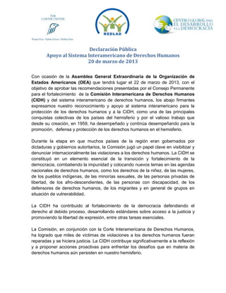 Declaración Pública
       Apoyo al Sistema Interamericano de Derechos Humanos
                        20 de marzo de 2013

Con ocasión de la Asamblea General Extraordinaria de la Organización de
Estados Americanos (OEA) que tendrá lugar el 22 de marzo de 2013, con el
objetivo de aprobar las recomendaciones presentadas por el Consejo Permanente
para el fortalecimiento de la Comisión Interamericana de Derechos Humanos
(CIDH) y del sistema interamericano de derechos humanos, los abajo firmantes
expresamos nuestro reconocimiento y apoyo al sistema interamericano para la
protección de los derechos humanos y a la CIDH, como una de las principales
conquistas colectivas de los países del hemisferio y por el valioso trabajo que
desde su creación, en 1959, ha desempeñado y continúa desempeñando para la
promoción, defensa y protección de los derechos humanos en el hemisferio.

Durante la etapa en que muchos países de la región eran gobernados por
dictaduras y gobiernos autoritarios, la Comisión jugó un papel clave en visibilizar y
denunciar internacionalmente las violaciones a los derechos humanos. La CIDH se
constituyó en un elemento esencial de la transición y fortalecimiento de la
democracia, combatiendo la impunidad y colocando nuevos temas en las agendas
nacionales de derechos humanos, como los derechos de la niñez, de las mujeres,
de los pueblos indígenas, de las minorías sexuales, de las personas privadas de
libertad, de los afro-descendientes, de las personas con discapacidad, de los
defensores de derechos humanos, de los migrantes y en general de grupos en
situación de vulnerabilidad.

La CIDH ha contribuido al fortalecimiento de la democracia defendiendo el
derecho al debido proceso, desarrollando estándares sobre acceso a la justicia y
promoviendo la libertad de expresión, entre otras tareas esenciales.

La Comisión, en conjunción con la Corte Interamericana de Derechos Humanos,
ha logrado que miles de víctimas de violaciones a los derechos humanos fueran
reparadas y se hiciera justicia. La CIDH contribuye significativamente a la reflexión
y a proponer acciones proactivas para enfrentar los desafíos que en materia de
derechos humanos aún persisten en nuestro hemisferio.
 