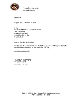 Candy’sDream’s
NIT 951.478.452
Calle 25 A-58-25 Sur Bogotá D.C. Candysdreams.com
PBX: 45254134 - 3451542
GBD-254
Bogotá D.C., 2 de junio de 2015
Señor
CARLOS ANDRES LOPEZ GUEVARA
Jefe De Ventas
CANDY'S DREAM'S
Calle 25 A 58- 25 Sur
Bogotá, D.C.
Asunto: Cambio de dirección
Cordial Saludo, por remodelación de bodega, a partir del 1 de junio de 2015,
el pedido será efectuado en la Carrera 25-32 F Sur.
Agradezco su atención.
GABRIELA GUERRERO
Gerente General
Transcriptor: Luis López
 