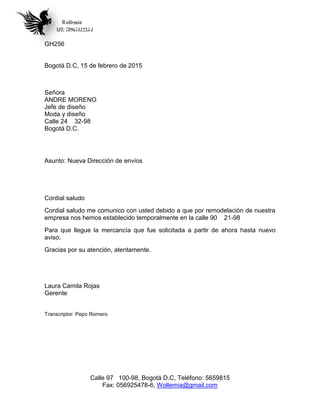 Wollemia
NIT: 7896541235-1
Calle 97 100-98, Bogotá D.C, Teléfono: 5659815
Fax: 056925478-6, Wollemia@gmail.com
GH256
Bogotá D.C, 15 de febrero de 2015
Señora
ANDRE MORENO
Jefe de diseño
Moda y diseño
Calle 24 32-98
Bogotá D.C.
Asunto: Nueva Dirección de envíos
Cordial saludo
Cordial saludo me comunico con usted debido a que por remodelación de nuestra
empresa nos hemos establecido temporalmente en la calle 90 21-98
Para que llegue la mercancía que fue solicitada a partir de ahora hasta nuevo
aviso.
Gracias por su atención, atentamente.
Laura Camila Rojas
Gerente
Transcriptor: Pepo Romero
 