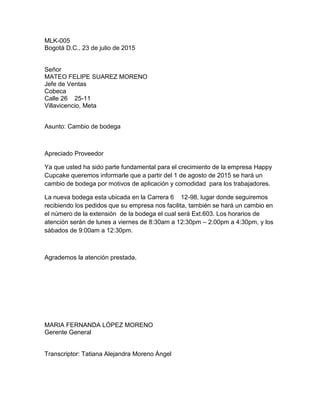 MLK-005
Bogotá D.C., 23 de julio de 2015
Señor
MATEO FELIPE SUAREZ MORENO
Jefe de Ventas
Cobeca
Calle 26 25-11
Villavicencio, Meta
Asunto: Cambio de bodega
Apreciado Proveedor
Ya que usted ha sido parte fundamental para el crecimiento de la empresa Happy
Cupcake queremos informarle que a partir del 1 de agosto de 2015 se hará un
cambio de bodega por motivos de aplicación y comodidad para los trabajadores.
La nueva bodega esta ubicada en la Carrera 6 12-98, lugar donde seguiremos
recibiendo los pedidos que su empresa nos facilita, también se hará un cambio en
el número de la extensión de la bodega el cual será Ext.603. Los horarios de
atención serán de lunes a viernes de 8:30am a 12:30pm – 2:00pm a 4:30pm, y los
sábados de 9:00am a 12:30pm.
Agrademos la atención prestada,
MARIA FERNANDA LÓPEZ MORENO
Gerente General
Transcriptor: Tatiana Alejandra Moreno Ángel
 