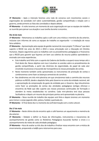 3º Momento – Após o intervalo faremos uma roda de conversa com movimentos sociais e
organizações da sociedade civil sobre sustentabilidade, gestão compartilhada e relação com o
governo, sendo primeiro as falas dos convidados e depois debate.
4º Momento – A noite teremos um momento de auto organização em que as equipes de trabalho
se reunirão para pensar sua atuação e suas tarefas durante o encontro.
Dia 16 de maio
1º Momento – Retomamos os trabalhos após o café com uma mística e memória do dia anterior,
inclusive com informes de como as equipes de trabalho se organizarão – e instalação de nossa
feira solidária.
2º Momento – Apresentação pela equipe de gestão nacional do novo projeto “E-Dhesca” que dará
suporte à RECID nos anos de 2013 e 2014 e nossa articulação com a Educação em Direitos
Humanos. Depois seguiremos para os trabalhos com os procedimentos pedagógicos e financeiros
que a RECID para garantir que façamos um bom uso coletivo do recurso público aprendendo e
ensinado com estas experiências.
 Este trabalho será feito com o suporte do Caderno de Gestão e ocupará nosso tempo até o
final deste dia. Nosso objetivo com isso é atualizar os acordos sobre os procedimentos da
gestão compartilhada, a partir das diretrizes da organicidade, do papel de cada ator
envolvido no processo e buscando dar transparência às nossas prestações de contas.
 Neste momento também serão apresentados os instrumentos de prestação de contas e
combinaremos como fazer os balanços semestrais do convênio.
 Nos dividiremos em três mini-plenárias em que simularemos todo o caminho dos recursos
públicos na RECID, desde e depósito feito pelo Governo na conta da entidade nacional, até
a apresentação da comprovação do gasto da entidade para o Governo. Aqui discutiremos
como fazer as prestações de contas das atividades pedagógicas (antigas oficinas) e
encontros da Rede que dão suporte aos nossos processos continuados de formação e
atendem às metas estabelecidas no convênio. Cada mini-plenária terá duas pessoas
facilitadoras e depois um resumo dos principais pontos será apresentado na plenária.
3º Momento – Nova reunião de trabalho das equipes será feita e depois teremos um momento
para treinar o corpo jogando vôlei, peteca, futebol, queimada etc.
4º Momento – O final deste dia é o momento da confraternização com a noite cultural.
Dia 17 de maio
1º Momento – Neste último dia de encontro após o café fazemos um aquecimento e memória do
dia anterior.
2º Momento – Debater e definir os fluxos de informações, instrumentos e mecanismos de
acompanhamento da gestão como os Relatórios Pedagógicos buscando facilitar o envio e o
acompanhamento do relato de cada atividade pedagógica.
3º Momento – Hora de avaliar os três dias de trabalho e finalizar nosso encontro com a mística de
encerramento, preparando a tod@s para retornarmos para casa.
 