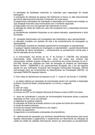 b) solicitação de facilidades estranhas ou indevidas para negociação de moeda
estrangeira;
c) operações de interesse de pessoa não tradicional no banco ou dele desconhecida
que tenha relacionamento bancário e financeiro em outra praça;
d) pagamentos antecipados de importação e exportação por empresa sem tradição ou
cuja avaliação financeira seja incompatível com o montante negociado;
e) negociação com ouro por pessoas não tradicionais no ramo;
f) utilização de cartão de crédito em valor não compatível com a capacidade financeira
do usuário;
g) transferências unilaterais freqüentes ou de valores elevados, especialmente a título
de doação;

IV - situações relacionadas com empregados das instituições e seus representantes:
a) alteração inusitada nos padrões de vida e de comportamento do empregado ou
representante;
b) modificação inusitada do resultado operacional do empregado ou representante;
c) qualquer negócio realizado por empregado ou representante - quando desconhecida
a identidade do último beneficiário -, contrariamente ao procedimento normal para o
tipo de operação de que se trata.

2. A comunicação, nos termos do art. 4° da Circular n° 2.852/98, das situações
relacionadas nesta Carta-Circular, bem como de outras que, embora não
mencionadas, também possam configurar a ocorrência dos crimes previstos na Lei n°
9.613/98, deverá ser realizada por meio de transação do Sistema de Informações
Banco Central - SISBACEN a ser oportunamente divulgada, até o dia útil seguinte
aquele em que verificadas. Enquanto não divulgada mencionada transação, referida
comunicação deve ser encaminhada ao Departamento de Fiscalização (DEFIS), via
transação PMSG750 daquele Sistema.

3. Com vistas ao atendimento do disposto no art. 1°, inciso III, da Circular n° 2.852/98:

I - os dados relativos às operações ali mencionadas devem ser mantidos à disposição
do Banco Central do Brasil, compreendendo, no mínimo, o seguinte:
a) tipo;
b) valor em reais;
c) data de realização;
d) número do CPF ou do Cadastro Nacional de Pessoa Jurídica (CNPJ) do titular;

II - deve ser considerado o conjunto de movimentações financeiras ativas e passivas
realizadas no País, como, por exemplo:
a) depósitos de qualquer espécie;
b) colocação de títulos de emissão própria ou de quotas de fundos de investimento;
c) venda de metais preciosos;
d) venda de cheques administrativos ou de viagem;
e) ordens de pagamento;
f) pagamento ou amortizações antecipadas de empréstimos;

III - relativamente às operações que envolvam transferências internacionais, bem como
àquelas relacionadas a pagamentos e recebimentos em decorrência da utilização de
cartão de crédito de validade internacional, devem ser observados os procedimentos
 