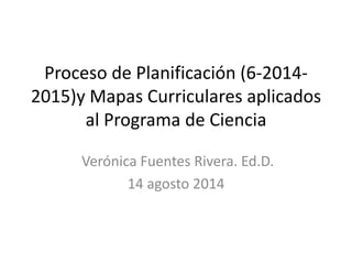 Proceso de Planificación (6-2014-
2015)y Mapas Curriculares aplicados
al Programa de Ciencia
Verónica Fuentes Rivera. Ed.D.
14 agosto 2014
 