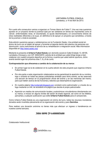 URITARRA FUTBOL ESKOLA
Larrabetzu, a 14 de Abril de 2013.
Por cuarto año consecutivo vamos a organizar un Torneo Alevin de Futbol 7. Una vez mas queremos
apostar en un proyecto donde la juventud opta por ser solidarios en temas tan importantes como el
cáncer, enfermedades raras, el voluntariado, la ayuda desinteresada y el conocimiento directo de
otras realidades diferentes a la suya, en definitiva la de apoyar un proyecto que sensibiliza, a través
de la juventud, a toda la sociedad.
Esta edición queremos apoyar y solidarizarnos con la Fundación Saiatu. Una entidad social sin
ánimo de lucro con el objeto de apoyar y fomentar el deporte dentro del colectivo de personas con
disminución, como instrumento al servicio de su rehabilitación e integración social. Más informacion
disponible en http://www.saiatu.org/
Mediante la presente el Uritarra Futbol Eskola con domicilio social en Calle Errebale 13, 48195,
Larrabetzu (Vizcaya) y con CIF G95232872, solicita de la entidad que usted dirige tenga a bien
colaborar con nuestro proyecto deportivo en la forma y cuantía que usted estime oportuno, dicho
evento tendrá lugar los próximos días 7, 8 y 9 de Junio.
Contraprestación que ofrecemos a cambio de la colaboración de su marca:
 En primer lugar es la de colaborar en la cuarta edición de este proyecto que organiza Uritarra
Futbol Eskola.
 Por otra parte a cada organización colaboradora se les garantizará la aparición de su nombre,
logo o símbolo en todas las piezas publicitarias emitidas para dicho evento, se les reservará
una sección de tiempo en la programación oficial del evento y en las memorias del mismo,
para que hablen acerca de las funciones y labores que desempeña la organización.
 En nuestra página http://uritarrakt.blogspot.com constará como patrocinador y a través de su
logo mediante un link, se accederá a la página que decida el propio patrocinador.
 Aparición en medios de comunicación locales y autonómicos vinculándonos directamente con
su marca, e incluso en alguna revista del sector de tirada regional, asi como en los folletos,
pancartas y cualquier publicación que edite Uritarra Futbol Eskola para el campeonato.
Como Uritarra Futbol Eskola es una organización sin ánimo de lucro, todos los recursos monetarios
donados serán invertidos plenamente en la organización del evento y para Garmitxa.
Para realizar una donación anónima no tienes más que efectuar un ingreso o transferencia en
nuestra cuenta bancaria.
3084 0090 29 6400005600
Colaborador Institucional:
 