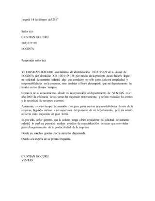 Bogotá 14 de febrero del 2107
Señor (a)
CRISTIAN BOCURU
1033775729
BOGOTA
Respetado señor (a).
Yo CRISTIAN BOCURU con número de identificación 1033775729 de la ciudad de
BOGOTA con domicilio CR 10D # 55 -38 por medio de la presente deseo hacerle llegar
mi solicitud de aumento salarial, algo que considero no sólo justo dada mi antigüedad y
responsabilidades en la empresa, sino también el buen desempeño que mi departamento ha
tenido en los últimos tiempos.
Como es de su conocimiento, desde mi incorporación al departamento de VENTAS en el
año 2005, la eficiencia de las tareas ha mejorado notoriamente, y se han reducido los costos
y la necesidad de recursos externos.
Asimismo, en este tiempo he asumido con gran gusto nuevas responsabilidades dentro de la
empresa, llegando incluso a ser supervisor del personal de mi departamento, pero mi salario
no se ha visto mejorado de igual forma.
Es por ello, señor gerente, que le solicito tenga a bien considerar mi solicitud de aumento
salarial, lo cual me permitirá realizar estudios de especialización en áreas que son vitales
para el mejoramiento de la productividad de la empresa.
Desde ya, muchas gracias por la atención dispensada.
Quedo a la espera de su pronta respuesta.
CRISTIAN BOCURU
VENTAS
 