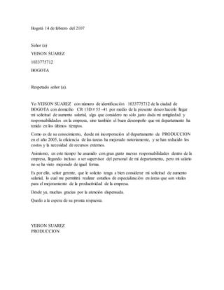 Bogotá 14 de febrero del 2107
Señor (a)
YEISON SUAREZ
1033775712
BOGOTA
Respetado señor (a).
Yo YEISON SUAREZ con número de identificación 1033775712 de la ciudad de
BOGOTA con domicilio CR 13D # 55 -41 por medio de la presente deseo hacerle llegar
mi solicitud de aumento salarial, algo que considero no sólo justo dada mi antigüedad y
responsabilidades en la empresa, sino también el buen desempeño que mi departamento ha
tenido en los últimos tiempos.
Como es de su conocimiento, desde mi incorporación al departamento de PRODUCCION
en el año 2005, la eficiencia de las tareas ha mejorado notoriamente, y se han reducido los
costos y la necesidad de recursos externos.
Asimismo, en este tiempo he asumido con gran gusto nuevas responsabilidades dentro de la
empresa, llegando incluso a ser supervisor del personal de mi departamento, pero mi salario
no se ha visto mejorado de igual forma.
Es por ello, señor gerente, que le solicito tenga a bien considerar mi solicitud de aumento
salarial, lo cual me permitirá realizar estudios de especialización en áreas que son vitales
para el mejoramiento de la productividad de la empresa.
Desde ya, muchas gracias por la atención dispensada.
Quedo a la espera de su pronta respuesta.
YEISON SUAREZ
PRODUCCION
 