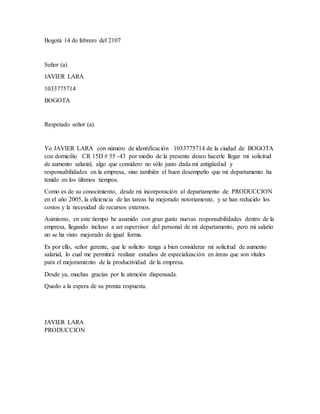 Bogotá 14 de febrero del 2107
Señor (a)
JAVIER LARA
1033775714
BOGOTA
Respetado señor (a).
Yo JAVIER LARA con número de identificación 1033775714 de la ciudad de BOGOTA
con domicilio CR 15D # 55 -43 por medio de la presente deseo hacerle llegar mi solicitud
de aumento salarial, algo que considero no sólo justo dada mi antigüedad y
responsabilidades en la empresa, sino también el buen desempeño que mi departamento ha
tenido en los últimos tiempos.
Como es de su conocimiento, desde mi incorporación al departamento de PRODUCCION
en el año 2005, la eficiencia de las tareas ha mejorado notoriamente, y se han reducido los
costos y la necesidad de recursos externos.
Asimismo, en este tiempo he asumido con gran gusto nuevas responsabilidades dentro de la
empresa, llegando incluso a ser supervisor del personal de mi departamento, pero mi salario
no se ha visto mejorado de igual forma.
Es por ello, señor gerente, que le solicito tenga a bien considerar mi solicitud de aumento
salarial, lo cual me permitirá realizar estudios de especialización en áreas que son vitales
para el mejoramiento de la productividad de la empresa.
Desde ya, muchas gracias por la atención dispensada.
Quedo a la espera de su pronta respuesta.
JAVIER LARA
PRODUCCION
 