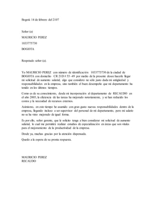 Bogotá 14 de febrero del 2107
Señor (a)
MAURICIO PEREZ
1033775730
BOGOTA
Respetado señor (a).
Yo MAURICIO PEREZ con número de identificación 1033775730 de la ciudad de
BOGOTA con domicilio CR 21D # 55 -49 por medio de la presente deseo hacerle llegar
mi solicitud de aumento salarial, algo que considero no sólo justo dada mi antigüedad y
responsabilidades en la empresa, sino también el buen desempeño que mi departamento ha
tenido en los últimos tiempos.
Como es de su conocimiento, desde mi incorporación al departamento de RECAUDO en
el año 2005, la eficiencia de las tareas ha mejorado notoriamente, y se han reducido los
costos y la necesidad de recursos externos.
Asimismo, en este tiempo he asumido con gran gusto nuevas responsabilidades dentro de la
empresa, llegando incluso a ser supervisor del personal de mi departamento, pero mi salario
no se ha visto mejorado de igual forma.
Es por ello, señor gerente, que le solicito tenga a bien considerar mi solicitud de aumento
salarial, lo cual me permitirá realizar estudios de especialización en áreas que son vitales
para el mejoramiento de la productividad de la empresa.
Desde ya, muchas gracias por la atención dispensada.
Quedo a la espera de su pronta respuesta.
MAURICIO PEREZ
RECAUDO
 