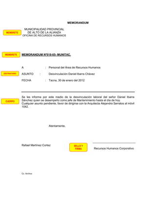 MEMORANDUM

                   MUNICIPALIDAD PROVINCIAL
  MEMBRETE          DE ALTO DE LA ALIANZA
               OFICINA DE RECURSOS HUMANOS




 MEMBRETE      MEMORANDUM Nº018-05- MUNITAC.



               A                  : Personal del Área de Recursos Humanos

DESTINATARIO   ASUNTO        :       Desvinculación Daniel Ibarra Chávez

               FECHA              : Tacna, 30 de enero del 2012




               Se les informa por este medio de la desvinculación laboral del señor Daniel Ibarra
 CUERPO        Sánchez quien se desempeño como jefe de Mantenimiento hasta el día de hoy.
               Cualquier asunto pendiente, favor de dirigirse con la Arquitecta Alejandra Serratos al móvil
               1042.




                                     Atentamente,




               Rafael Martínez Cortez                    SELLO Y
                                                          FIRMA          Recursos Humanos Corporativo




               Cc. Archivo
 