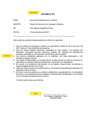 ENCABEZADO
                                                            INFORME Nº 001


            PARA               :         Escuela de Gastronomía y Turismo

            ASUNTO             :         Desarrollo del curso de Lenguaje y Oratoria

            DE                 :         Prof. Miguel ÁngelZoilo Prado

            FECHA              :         15 de diciembre del 2011

            ----------------------------------------------------------------------------------------------------------

            Ante usted me presento respetuosamente e informo lo siguiente:


            1. Que las clases de Lenguaje y oratoria se desarrollaron desde el día 6 de enero del
               2011 hasta el 10 de diciembre del presente.
            2. Que los temas tratados estuvieron orientados lo más posible a la temática del
               bartender, incluyendo lecturas, ejercicios, recetas, etc. Además de exposiciones
               prácticas orientadas a una expresión oral eficiente ante el público.
CONTENIDO   3. Los alumnos asistentes aprobaron en su totalidad, con notas adecuadas y con
               asistencia regular y buena.
            4. Las clases se desarrollaron en el aula teórica, el taller de bar y la sala de cómputo, en
               esta última se aplicaron lecturas interactivas y exposición con diapositivas.
            5. En cuanto a la asistencia del docente, no se registro ninguna falta, cumpliendo el
               horario establecido de 5 pm a 8 pm.
            6. todas las clases tuvieron una parte teórica y una práctica espacialmente orientada a la
               expresión verbal correcta.
            7. Al final el curso los alumnos se sintieron satisfechos y agradecidos de la orientación
               del curso y el cumplimiento de sus objetivos. Demostrando identificación con la clases
               y con la escuela de gastronomía y turismo.

                 Es todo cuanto tengo que informar.




                                               FIRMA

                                                                 Prof. Miguel ÁngelZoilo Prado
                                                                         DNI 80215606
 