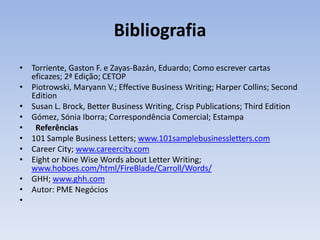 Bibliografia
• Torriente, Gaston F. e Zayas-Bazán, Eduardo; Como escrever cartas
eficazes; 2ª Edição; CETOP
• Piotrowski, Maryann V.; Effective Business Writing; Harper Collins; Second
Edition
• Susan L. Brock, Better Business Writing, Crisp Publications; Third Edition
• Gómez, Sónia Iborra; Correspondência Comercial; Estampa
• Referências
• 101 Sample Business Letters; www.101samplebusinessletters.com
• Career City; www.careercity.com
• Eight or Nine Wise Words about Letter Writing;
www.hoboes.com/html/FireBlade/Carroll/Words/
• GHH; www.ghh.com
• Autor: PME Negócios
•

 