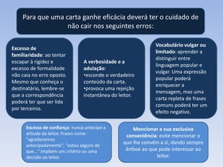 Para que uma carta ganhe eficácia deverá ter o cuidado de
não cair nos seguintes erros:
Excesso de
familiaridade: ao tentar
escapar à rigidez e
excesso de formalidade
não caia no erro oposto.
Mesmo que conheça o
destinatário, lembre-se
que a correspondência
poderá ter que ser lida
por terceiros.

A verbosidade e a
adulação:
•esconde o verdadeiro
conteúdo da carta.
•provoca uma rejeição
instantânea do leitor.

Excesso de confiança: nunca antecipe a
atitude do leitor. Frases como
"agradecemos
antecipadamente", "estou seguro de
que..." impõem um critério ou uma
decisão ao leitor.

Vocabulário vulgar ou
limitado: aprender a
distinguir entre
linguagem popular e
vulgar. Uma expressão
popular poderá
enriquecer a
mensagem, mas uma
carta repleta de frases
comuns poderá ter um
efeito negativo.

Mencionar a sua exclusiva
conveniência: evite mencionar o
que lhe convém a si, dando sempre
ênfase ao que pode interessar ao
leitor.

 