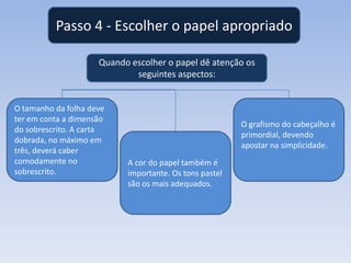 Passo 4 - Escolher o papel apropriado
Quando escolher o papel dê atenção os
seguintes aspectos:

O tamanho da folha deve
ter em conta a dimensão
do sobrescrito. A carta
dobrada, no máximo em
três, deverá caber
comodamente no
sobrescrito.

O grafismo do cabeçalho é
primordial, devendo
apostar na simplicidade.
A cor do papel também é
importante. Os tons pastel
são os mais adequados.

 