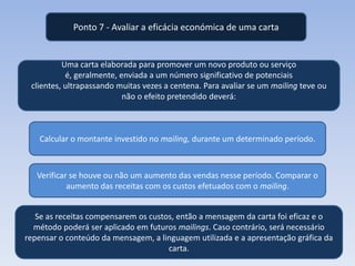 Ponto 7 - Avaliar a eficácia económica de uma carta

Uma carta elaborada para promover um novo produto ou serviço
é, geralmente, enviada a um número significativo de potenciais
clientes, ultrapassando muitas vezes a centena. Para avaliar se um mailing teve ou
não o efeito pretendido deverá:

Calcular o montante investido no mailing, durante um determinado período.

Verificar se houve ou não um aumento das vendas nesse período. Comparar o
aumento das receitas com os custos efetuados com o mailing.
Se as receitas compensarem os custos, então a mensagem da carta foi eficaz e o
método poderá ser aplicado em futuros mailings. Caso contrário, será necessário
repensar o conteúdo da mensagem, a linguagem utilizada e a apresentação gráfica da
carta.

 