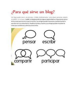 ¿Para qué sirve un blog?
Un blog puede servir, en principio, y hablo intuitivamente, como diario personal, abierto
al público, en el que el autor va desgranandoconalgunaregularidadsus impresiones acerca
de las cosas que ocurreno que le ocurren.Susamigospuedenasomarse ycomplementarlo
que dice con suscomentarios.Pasadoel tiempo,el autorysusamigospuedenrecordarlas
cosas que sucedieronycómolasvieronellos.
 