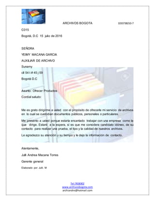 ARCHIVOS BOGOTA 1033738210-7
Tel:7658302
www.archivosbogota.com
archiandre@hotmail.com
C015
Bogotá, D.C 15 julio de 2016
SEÑORA
YEIMY MACANA GARCIA
AUXILIAR DE ARCHIVO
Sunamy
cll 54 t # 45 j 59
Bogotá D.C
Asunto: Ofrecer Productos
Cordial saludo:
Me es grato dirigirme a usted con el propósito de ofrecerle mi servicio de archivos
en lo cual se custodian documentos públicos, personales o particulares.
Me presento a usted porque estaría encantado trabajar con una empresa como la
que dirige. Estaré a la espera, si es que me considera candidato idóneo, de su
contacto para realizar una prueba, el tipo y la calidad de nuestros archivos.
Le agradezco su atención y su tiempo y le dejo la información de contacto.
Atentamente,
Julli Andrea Macana Torres
Gerente general
Elaborado por: Julli. M